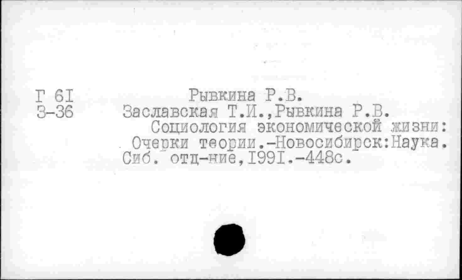 ﻿Г 61 3-36
Рывкина Р.В.
Заславская Т.Н.,Рывкина Р.В.
Социология экономической жизни: Очеоки теории.-Новосибирск:Наука. Сиб. отц-чие,1991.-448с.